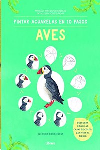 PINTAR ACUARELAS EN 10 PASOS AVES DE TODO EL MUNDO: PINTAR 25 AVES CON INCREIBLES DETALLES EN SOLO 10 PASOS