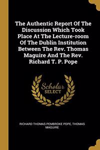The Authentic Report Of The Discussion Which Took Place At The Lecture-room Of The Dublin Institution Between The Rev. Thomas Maguire And The Rev. Richard T. P. Pope