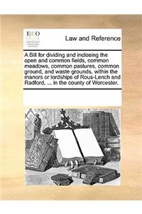 A Bill for Dividing and Inclosing the Open and Common Fields, Common Meadows, Common Pastures, Common Ground, and Waste Grounds, Within the Manors or Lordships of Rous-Lench and Radford, ... in the County of Worcester.