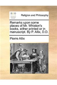 Remarks Upon Some Places of Mr. Whiston's Books, Either Printed or in Manuscript. by P. Allix, D.D.