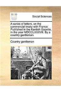 A Series of Letters, on the Commercial Treaty with France. Published in the Kentish Gazette, in the Year MDCCLXXXVII. by a Country Gentleman.