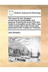 The Report of John Smeaton Concerning the Practicability and Expence of Joining the Rivers Forth and Clyde by a Navigable Canal, with a Map of the Country and a Plan of the Canal Addressed to the Trustees for Fisheries