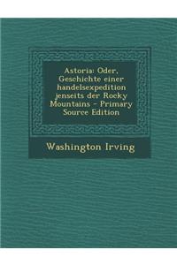 Astoria: Oder, Geschichte Einer Handelsexpedition Jenseits Der Rocky Mountains - Primary Source Edition: Oder, Geschichte Einer Handelsexpedition Jenseits Der Rocky Mountains - Primary Source Edition