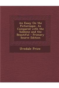An Essay on the Picturesque, as Compared with the Sublime and the Beautiful - Primary Source Edition