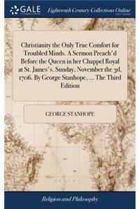 Christianity the Only True Comfort for Troubled Minds. a Sermon Preach'd Before the Queen in Her Chappel Royal at St. James's. Sunday, November the 3d, 1706. by George Stanhope, ... the Third Edition