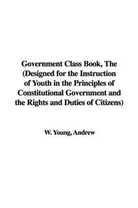 Government Class Book, the (Designed for the Instruction of Youth in the Principles of Constitutional Government and the Rights and Duties of Citizens)