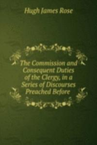 Commission and Consequent Duties of the Clergy, in a Series of Discourses Preached Before .