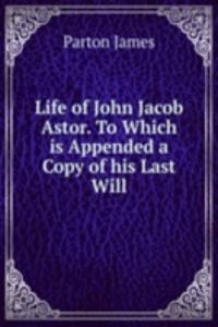 Life of John Jacob Astor. To Which is Appended a Copy of his Last Will