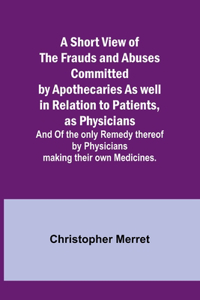 Short View of the Frauds and Abuses Committed by Apothecaries As well in Relation to Patients, as Physicians: And Of the only Remedy thereof by Physicians making their own Medicines.