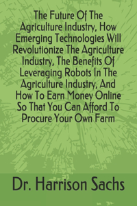 Future Of The Agriculture Industry, How Emerging Technologies Will Revolutionize The Agriculture Industry, The Benefits Of Leveraging Robots In The Agriculture Industry, And How To Earn Money Online So That You Can Afford To Procure Your Own Farm