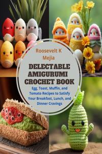 Delectable Amigurumi Crochet Book: Egg, Toast, Muffin, and Tomato Recipes to Satisfy Your Breakfast, Lunch, and Dinner Cravings