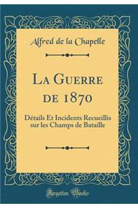 La Guerre de 1870: Détails Et Incidents Recueillis sur les Champs de Bataille (Classic Reprint)