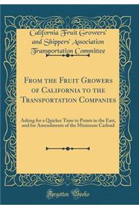 From the Fruit Growers of California to the Transportation Companies: Asking for a Quicker Time to Points in the East, and for Amendments of the Minimum Carload (Classic Reprint)