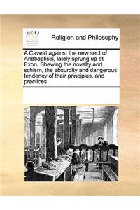 Caveat Against the New Sect of Anabaptists, Lately Sprung Up at Exon. Shewing the Novelty and Schism, the Absurdity and Dangerous Tendency of Their Principles, and Practices