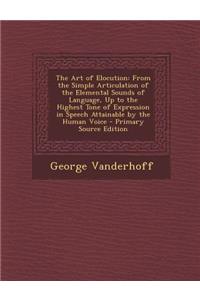 The Art of Elocution: From the Simple Articulation of the Elemental Sounds of Language, Up to the Highest Tone of Expression in Speech Attainable by the Human Voice