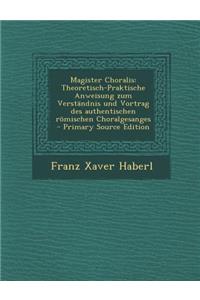 Magister Choralis: Theoretisch-Praktische Anweisung Zum Verstandnis Und Vortrag Des Authentischen Romischen Choralgesanges