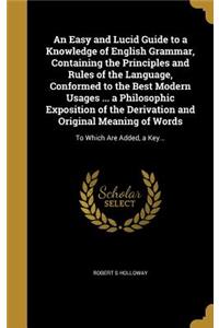 Easy and Lucid Guide to a Knowledge of English Grammar, Containing the Principles and Rules of the Language, Conformed to the Best Modern Usages ... a Philosophic Exposition of the Derivation and Original Meaning of Words