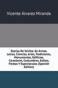 Glorias De Sevilla: En Armas, Letras, Ciencias, Artes, Tradiciones, Monumentos, Edificios, Caracteres, Costumbres, Estilos, Fiestas Y Espectaculos (Spanish Edition)