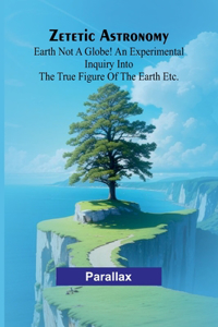 Zetetic Astronomy: Earth not a globe! An experimental inquiry into the true figure of the earth etc.