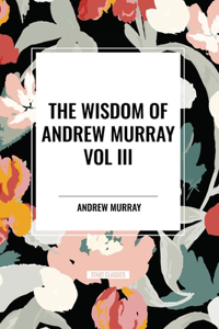 Wisdom of Andrew Murray Vol. III: Absolute Surrender, the Master's Indwelling, and the Prayer Life.