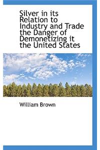 Silver in Its Relation to Industry and Trade the Danger of Demonetizing It the United States