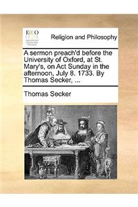 A Sermon Preach'd Before the University of Oxford, at St. Mary's, on ACT Sunday in the Afternoon, July 8. 1733. by Thomas Secker, ...