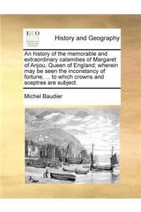 History of the Memorable and Extraordinary Calamities of Margaret of Anjou, Queen of England; Wherein May Be Seen the Inconstancy of Fortune, ... to Which Crowns and Sceptres Are Subject.