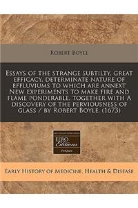 Essays of the Strange Subtilty, Great Efficacy, Determinate Nature of Effluviums to Which Are Annext New Experiments to Make Fire and Flame Ponderable, Together with a Discovery of the Perviousness of Glass / By Robert Boyle. (1673)