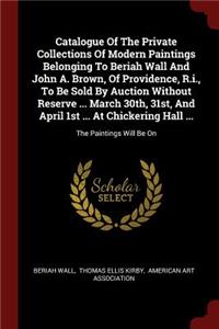 Catalogue of the Private Collections of Modern Paintings Belonging to Beriah Wall and John A. Brown, of Providence, R.I., to Be Sold by Auction Without Reserve ... March 30th, 31st, and April 1st ... at Chickering Hall ...