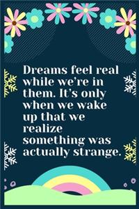 Dreams feel real while we're in them. It's only when we wake up that we realize something was actually strange