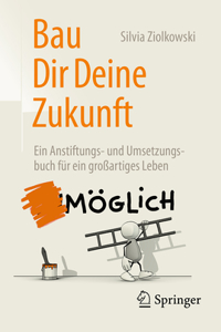 Bau Dir Deine Zukunft: Ein Anstiftungs- Und Umsetzungsbuch Für Ein Großartiges Leben