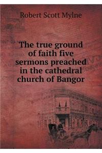 The True Ground of Faith Five Sermons Preached in the Cathedral Church of Bangor