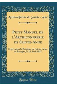 Petit Manuel de l'Archiconfrï¿½rie de Sainte-Anne: ï¿½rigï¿½e Dans La Basilique de Sainte-Anne de Beauprï¿½, Le 26 Avril 1887 (Classic Reprint)