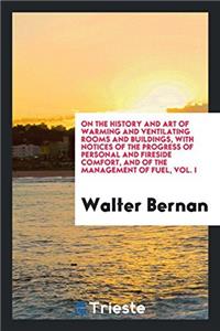 On the History and Art of Warming and Ventilating Rooms and Buildings, with Notices of the Progress of Personal and Fireside Comfort, and of the Management of Fuel, Vol. I