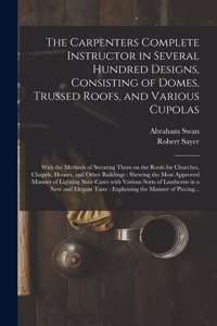Carpenters Complete Instructor in Several Hundred Designs, Consisting of Domes, Trussed Roofs, and Various Cupolas: With the Methods of Securing Them on the Roofs for Churches, Chapels, Houses, and Other Buildings: Shewing the Most Approved...