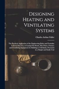 Designing Heating and Ventilating Systems; the Practical Application of the Engineering Rules and Formulas in Every day use, in Laying out Steam, hot Water, Furnace and Ventilating Equipment for Buildings of all Kinds, Presented in a Simple and Eas