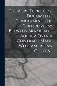 The Acre Territory. Documents Concerning the Controversy Between Brazil and Bolivia Over a Contract Made With American Citizens