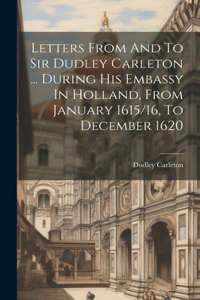 Letters From And To Sir Dudley Carleton ... During His Embassy In Holland, From January 1615/16, To December 1620