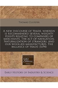 A New Discourse of Trade, Wherein Is Recommended Several Weighty Points Relating to Companies of Merchants. the Act of Navigation. Naturalization of Strangers. and Our Woollen Manufactures. the Ballance of Trade (1694)