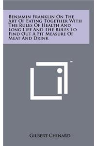 Benjamin Franklin on the Art of Eating Together with the Rules of Health and Long Life and the Rules to Find Out a Fit Measure of Meat and Drink