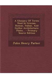 A Glossary of Terms Used in Grecian, Roman, Italian, and Gothic Architecture