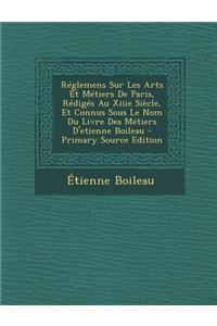 Reglemens Sur Les Arts Et Metiers de Paris, Rediges Au Xiiie Siecle, Et Connus Sous Le Nom Du Livre Des Metiers D'Etienne Boileau