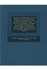 Reports of the Secretary of the Treasury of the United States, Prepared in Obedience to the Act of the 10th May, 1800: ... to Which Are Prefixed the R