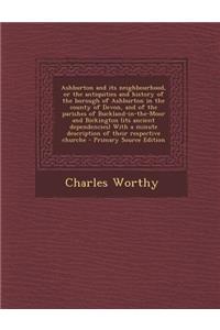 Ashburton and Its Neighbourhood, or the Antiquities and History of the Borough of Ashburton in the County of Devon, and of the Parishes of Buckland-In