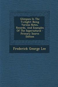 Glimpses in the Twilight: Being Various Notes, Records, and Examples of the Supernatural - Primary Source Edition