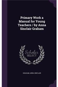 Primary Work a Manual for Young Teachers / by Anna Sinclair Graham