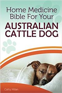 Home Medicine Bible for Your Australian Cattle Dog: The Alternative Health Guide to Keep Your Dog Happy, Healthy and Safe