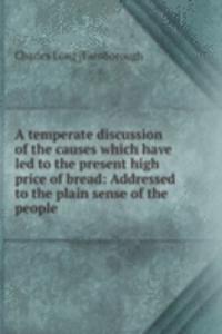 temperate discussion of the causes which have led to the present high price of bread: Addressed to the plain sense of the people