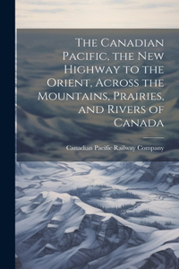 Canadian Pacific, the new Highway to the Orient, Across the Mountains, Prairies, and Rivers of Canada