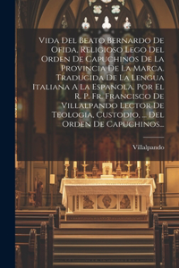 Vida Del Beato Bernardo De Ofida, Religioso Lego Del Orden De Capuchinos De La Provincia De La Marca. Traducida De La Lengua Italiana A La Espanola. Por El R. P. Fr. Francisco De Villalpando Lector De Teologia, Custodio, ... Del Orden De Capuchinos